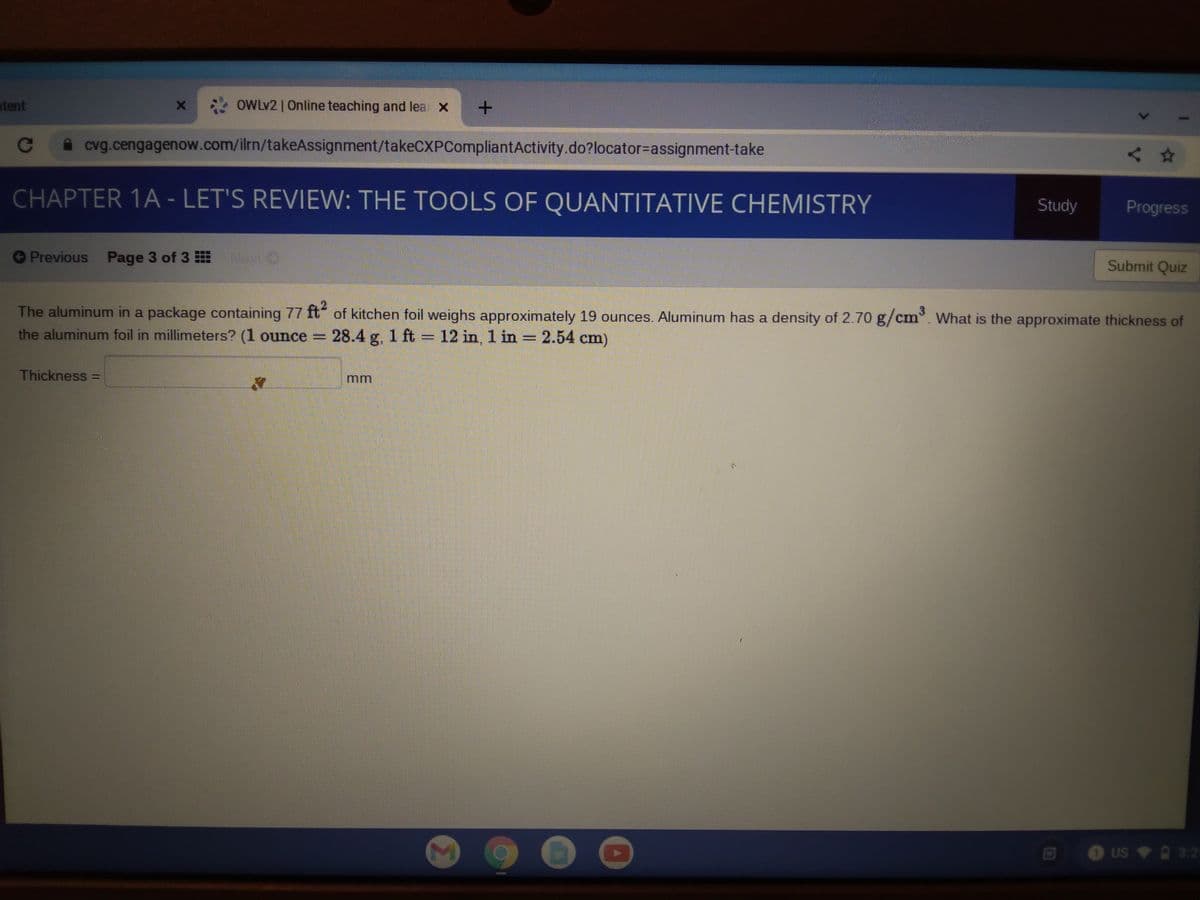 atent
OWLV2 | Online teaching and lea X
cvg.cengagenow.com/ilrn/takeAssignment/takeCXPCompliantActivity.do?locator=Dassignment-take
人☆
CHAPTER 1A - LET'S REVIEW: THE TOOLS OF QUANTITATIVE CHEMISTRY
Study
Progress
Previous Page 3 of 3
Submit Quiz
The aluminum in a package containing 77 ft" of kitchen foil weighs approximately 19 ounces. Aluminum has a density of 2.70 g/cm. What is the approximate thickness of
the aluminum foil in millimeters? (1 ounce =
28.4 g. 1 ft 12 in, 1 in = 2.54 cm)
%3D
Thickness =
mm
O US 3:2
