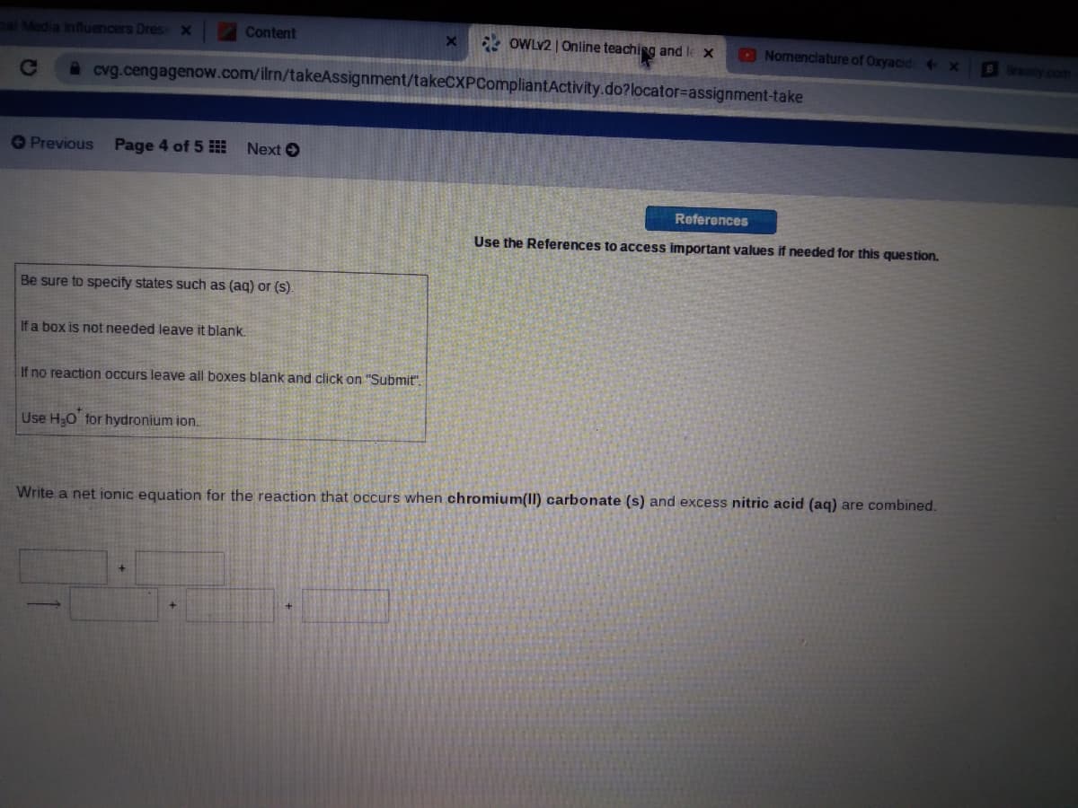 sal Media Influencers Dress x
Content
OWLY2 | Online teaching and le x
O Nomenclature of Oxyacid4
B Brany com
Ce
A cvg.cengagenow.com/ilrn/takeAssignment/takeCXPCompliantActivity.do?locator%=Dassignment-take
OPrevious
Page 4 of 5
Next O
References
Use the References to access important values if needed for this question.
Be sure to specify states such as (aq) or (s).
If a box is not needed leave it blank.
If no reaction occurs leave all boxes blank and click on "Submit".
Use H,O for hydronium ion.
Write a net ionic equation for the reaction that occurs when chromium(II) carbonate (s) and excess nitric acid (aq) are combined.
