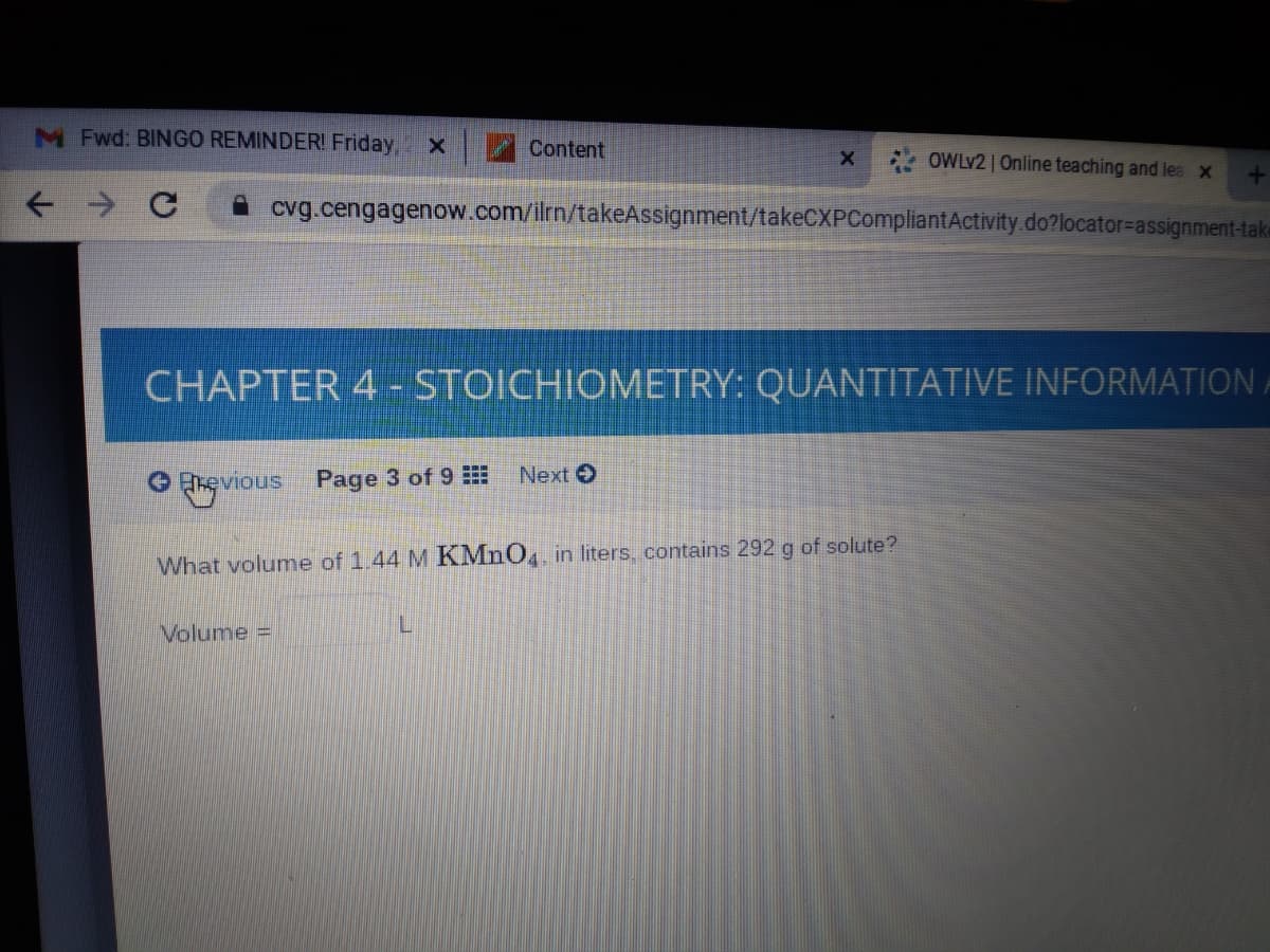 M Fwd: BINGO REMINDERI Friday,
Content
OWLV2 | Online teaching and lea x
cvg.cengagenow.com/ilrn/takeAssignment/takeCXPCompliantActivity.do?locator=Dassignment-take
CHAPTER 4 - STOICHIOMETRY: QUANTITATIVE INFORMATION
Next
evious Page 3 of 9
What volume of 1.44 M KMNO, in liters, contains 292 g of solute?
Volume
