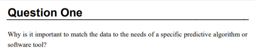 Question One
Why is it important to match the data to the needs of a specific predictive algorithm or
software tool?