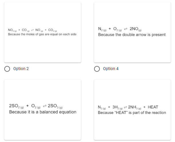 NO, + co NO • CO2
Because the moles of gas are equal on each side
N2 ) + Oz ) = 2NO
Because the double arrow is present
Option 2
Option 4
2502 () + O2 (0) 2SO3 )
Because it is a balanced equation
N2 ) + 3H2 9) = 2NH, ) + HEAT
Because "HEAT" is part of the reaction
