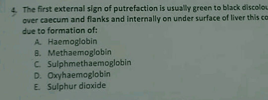 The first external sign of putrefaction is usually green to black discolou
over caecum and flanks and internally on under surface of liver this co
due to formation of:
A. Haemoglobin
8. Methaemoglobin
C Sulphmethaemoglobin
D. Oxyhaemoglobin
E. Sulphur dioxide
