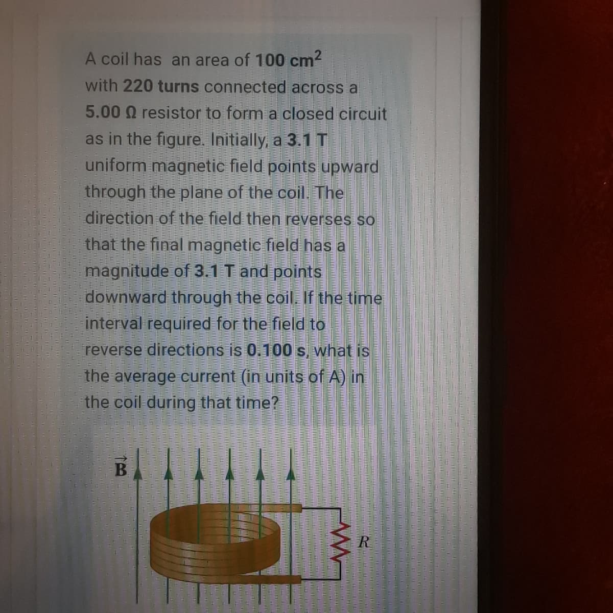 A coil has an area of 100 cm?
with 220 turns connected across a
5.00 Q resistor to form a closed circuit
as in the figure. Initially, a 3.1T
uniform magnetic field points upward
through the plane of the coil. The
direction of the field then reverses so
that the final magnetic field has a
magnitude of 3.1 T and points
downward through the coil. If the time
interval required for the field to
reverse directions is 0.100 s, what is
the average current (in units of A) in
the coil during that time?
B
R
