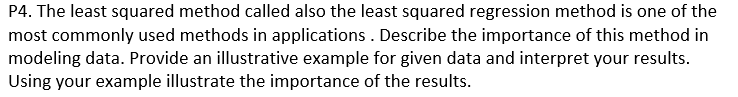 P4. The least squared method called also the least squared regression method is one of the
most commonly used methods in applications . Describe the importance of this method in
modeling data. Provide an illustrative example for given data and interpret your results.
Using your example illustrate the importance of the results.
