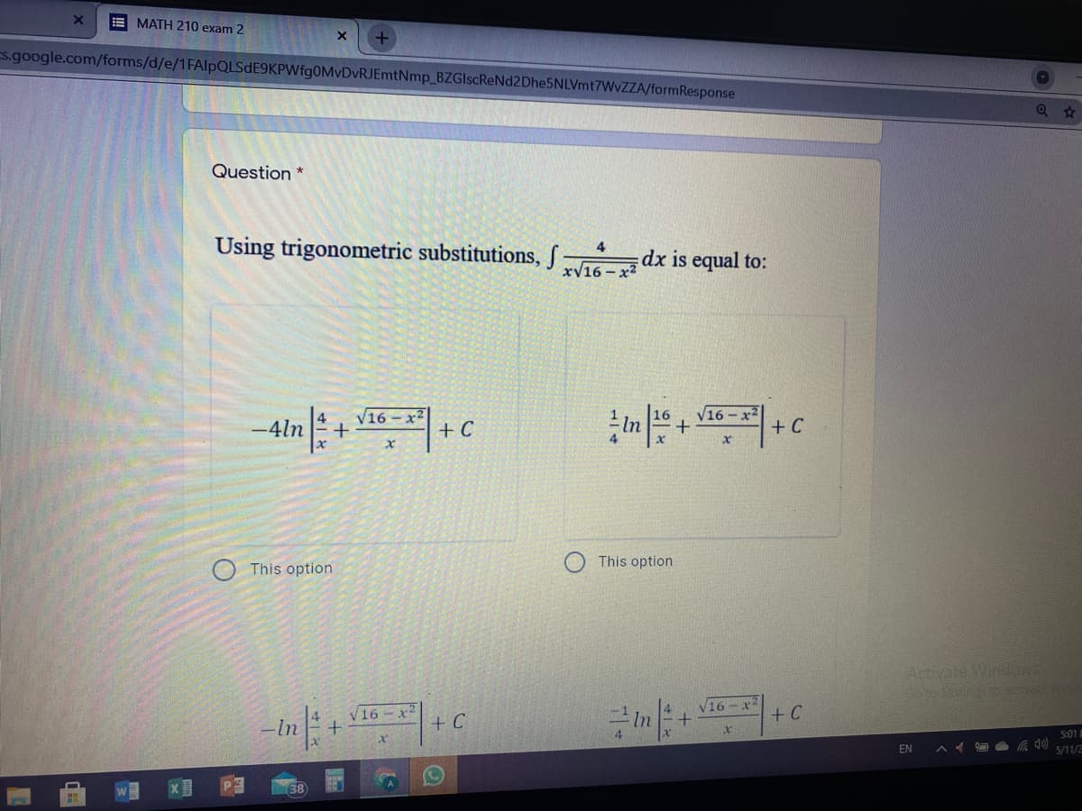 E MATH 210 exam 2
Es.google.com/forms/d/e/1FAlpQLSdE9KPWfg0MvDvRJEmtNmp_BZGIscReNd2Dhe5NLVmt7WvZZA/formResponse
Question *
Using trigonometric substitutions, S
4
dx is equal to:
xV16 - x2
4
-4ln
V16-x2
+ C
V16- x2
+
+ C
This option
This option
Activate Windows
Goto S astves
V16-x
16-x
+ C
In
+ C
5:01
EN
5/11/2
