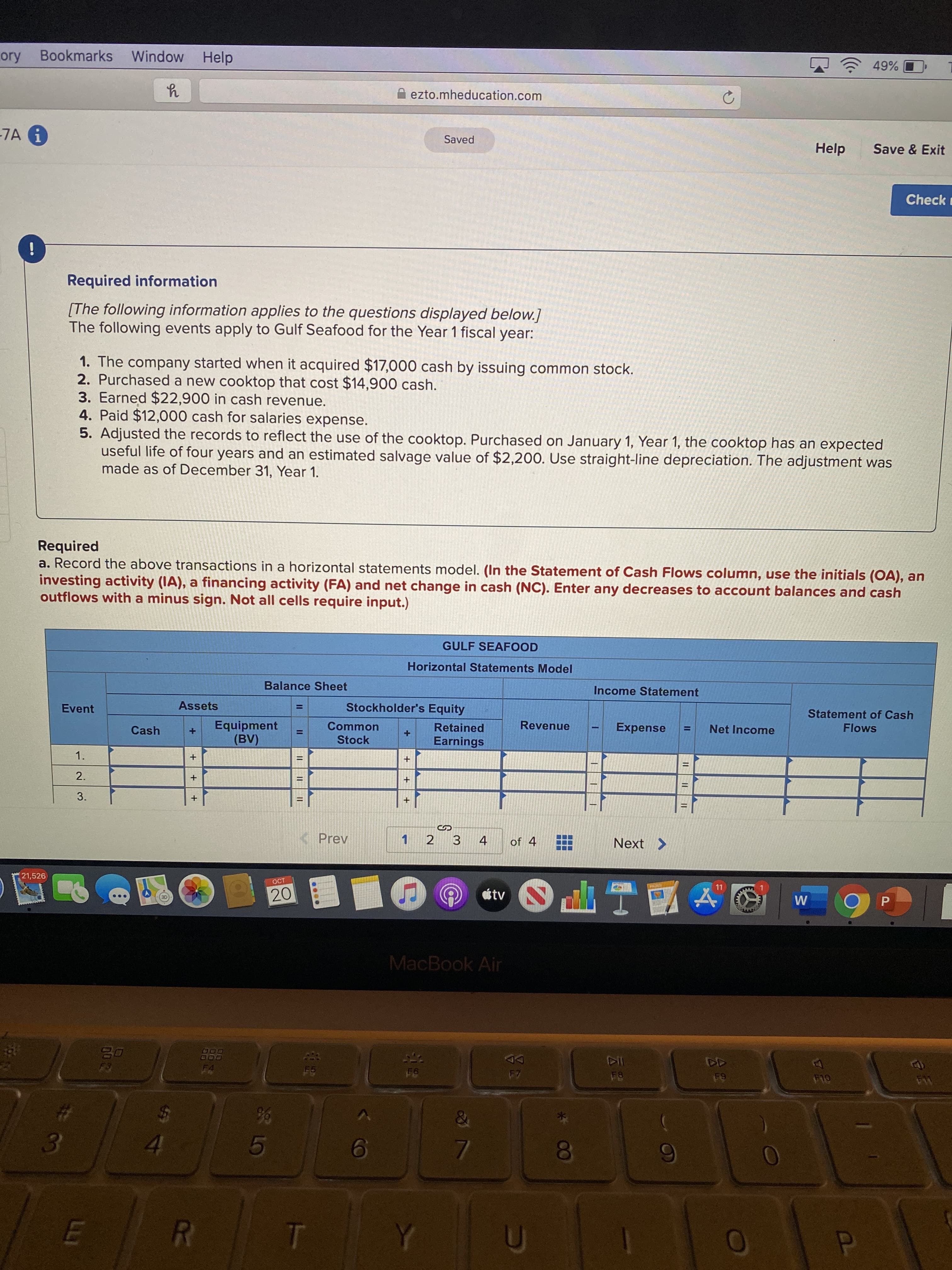 ory Bookmarks
Window Help
49%
A ezto.mheducation.com
-7A 1
Saved
Help
Save & Exit
Check
!
Required information
[The following information applies to the questions displayed below.]
The following events apply to Gulf Seafood for the Year 1 fiscal year:
1. The company started when it acquired $17,000 cash by issuing common stock.
2. Purchased a new cooktop that cost $14,900 cash.
3. Earned $22,900 in cash revenue.
4. Paid $12,000 cash for salaries expense.
5. Adjusted the records to reflect the use of the cooktop. Purchased on January 1, Year 1, the cooktop has an expected
useful life of four years and an estimated salvage value of $2,200. Use straight-line depreciation. The adjustment was
made as of December 31, Year 1.
Required
a. Record the above transactions in a horizontal statements model. (In the Statement of Cash Flows column, use the initials (OA), an
investing activity (IA), a financing activity (FA) and net change in cash (NC). Enter any decreases to account balances and cash
outflows with a minus sign. Not all cells require input.)
GULF SEAFOOD
Horizontal Statements Model
Balance Sheet
Income Statement
Event
Assets
Stockholder's Equity
%3D
Statement of Cash
Equipment
(BV)
Cash
Common
Retained
Revenue
Expense
Net Income
Flows
%3D
Stock
Earnings
1.
2.
3.
KPrev
1
2
3
4
of 4
Next >
21,526
OCT
20
tv
W
P
MacBook Air
20
FA
F7
F5
F9
F10
36
4.
5
T
II
云。
IL I
LLI

