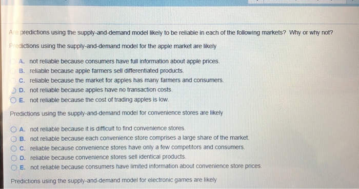 Are predictions using the supply-and-demand model likely to be reliable in each of the following markets? Why or why not?
Predictions using the supply-and-demand model for the apple market are likely
A. not reliable because consumers have full information about apple prices.
B. reliable because apple farmers sell differentiated products.
c. reliable because the market for apples has many farmers and consumers.
D. not reliable because apples have no transaction costs.
O E. not reliable because the cost of trading apples is low.
Predictions using the supply-and-demand model for convenience stores are likely
A. not reliable because it is difficult to find convenience stores.
B. not reliable because each convenience store comprises a large share of the market.
C. reliable because convenience stores have only a few competitors and consumers.
D. reliable because convenience stores sell identical products.
E. not reliable because consumers have limited information about convenience store prices.
Predictions using the supply-and-demand model for electronic games are likely
OO 0O O
