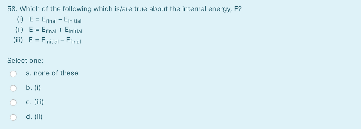 58. Which of the following which is/are true about the internal energy, E?
(i) E = Efinal - Einitial
(ii) E = Efinal + Einitial
(iii) E =
= Einitial - Efinal
Select one:
a. none of these
b. (i)
c. (iii)
d. (ii)
