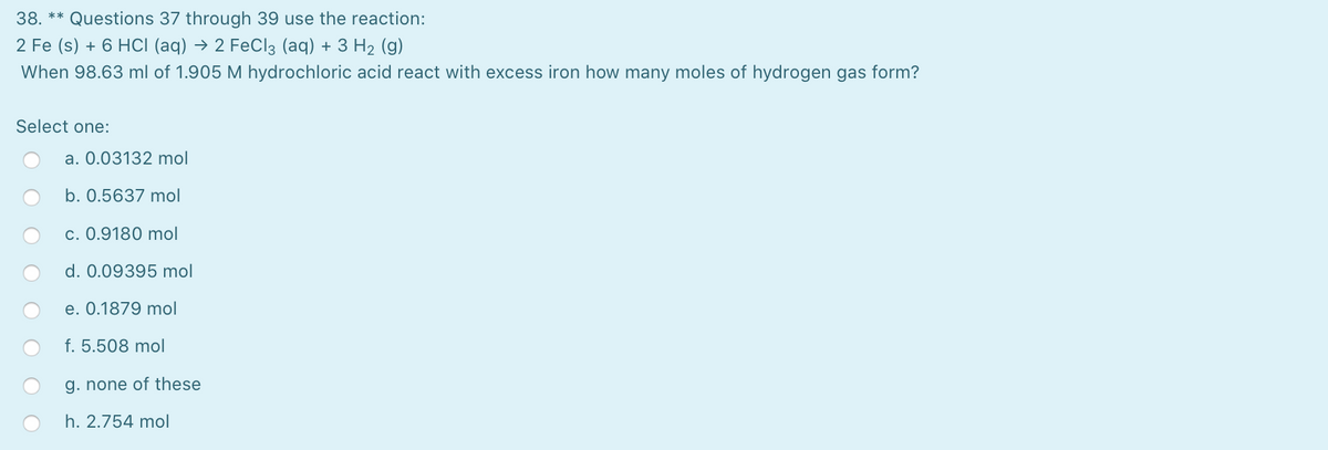 38. ** Questions 37 through 39 use the reaction:
2 Fe (s) + 6 HCI (aq) → 2 FeCl3 (aq) + 3 H2 (g)
When 98.63 ml of 1.905 M hydrochloric acid react with excess iron how many moles of hydrogen gas form?
Select one:
a. 0.03132 mol
b. 0.5637 mol
c. 0.9180 mol
d. 0.09395 mol
e. 0.1879 mol
f. 5.508 mol
g. none of these
h. 2.754 mol
