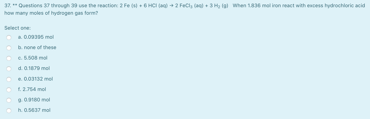 37. ** Questions 37 through 39 use the reaction: 2 Fe (s) + 6 HCI (aq) → 2 FeCl3 (aq) + 3 H2 (g) When 1.836 mol iron react with excess hydrochloric acid
how many moles of hydrogen gas form?
Select one:
a. 0.09395 mol
b. none of these
c. 5.508 mol
d. 0.1879 mol
e. 0.03132 mol
f. 2.754 mol
g. 0.9180 mol
h. 0.5637 mol
