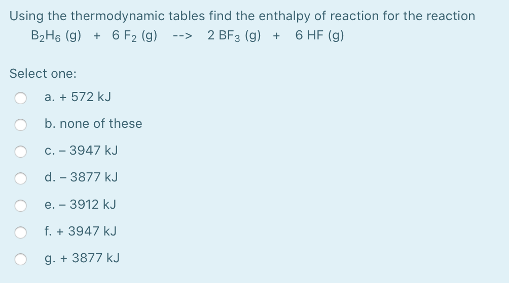 Using the thermodynamic tables find the enthalpy of reaction for the reaction
B2H6 (g) + 6 F2 (g)
2 BF3 (g) +
6 HF (g)
-->
Select one:
a. + 572 kJ
b. none of these
C. - 3947 kJ
d. – 3877 kJ
e. - 3912 kJ
f. + 3947 kJ
g. + 3877 kJ
