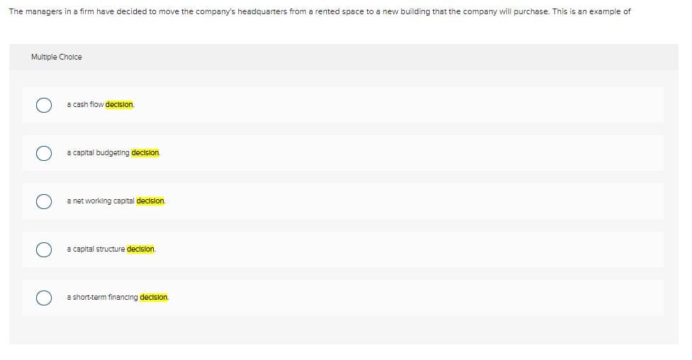 The managers in a firm have decided to move the company's headquarters from a rented space to a new building that the company will purchase. This is an example of
Multiple Choice
a cash flow decision.
a capital budgeting decision.
a net working capital decision.
a capital structure decision.
a short-term financing decision.
