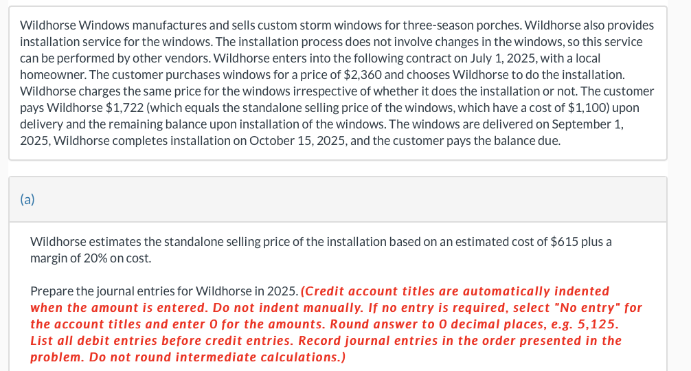 Wildhorse Windows manufactures and sells custom storm windows for three-season porches. Wildhorse also provides
installation service for the windows. The installation process does not involve changes in the windows, so this service
can be performed by other vendors. Wildhorse enters into the following contract on July 1, 2025, with a local
homeowner. The customer purchases windows for a price of $2,360 and chooses Wildhorse to do the installation.
Wildhorse charges the same price for the windows irrespective of whether it does the installation or not. The customer
pays Wildhorse $1,722 (which equals the standalone selling price of the windows, which have a cost of $1,100) upon
delivery and the remaining balance upon installation of the windows. The windows are delivered on September 1,
2025, Wildhorse completes installation on October 15, 2025, and the customer pays the balance due.
(a)
Wildhorse estimates the standalone selling price of the installation based on an estimated cost of $615 plus a
margin of 20% on cost.
Prepare the journal entries for Wildhorse in 2025. (Credit account titles are automatically indented
when the amount is entered. Do not indent manually. If no entry is required, select "No entry" for
the account titles and enter 0 for the amounts. Round answer to 0 decimal places, e.g. 5,125.
List all debit entries before credit entries. Record journal entries in the order presented in the
problem. Do not round intermediate calculations.)