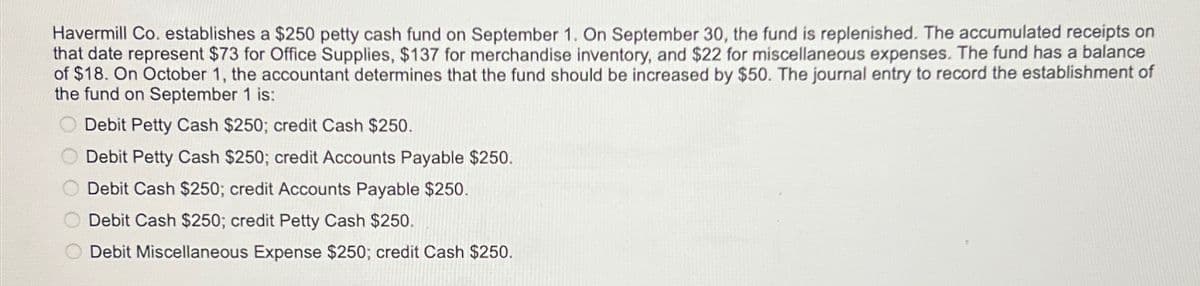 000
Debit Cash $250; credit Accounts Payable $250.
Havermill Co. establishes a $250 petty cash fund on September 1. On September 30, the fund is replenished. The accumulated receipts on
that date represent $73 for Office Supplies, $137 for merchandise inventory, and $22 for miscellaneous expenses. The fund has a balance
of $18. On October 1, the accountant determines that the fund should be increased by $50. The journal entry to record the establishment of
the fund on September 1 is:
Debit Petty Cash $250; credit Cash $250.
Debit Petty Cash $250; credit Accounts Payable $250.
Debit Cash $250; credit Petty Cash $250.
Debit Miscellaneous Expense $250; credit Cash $250.