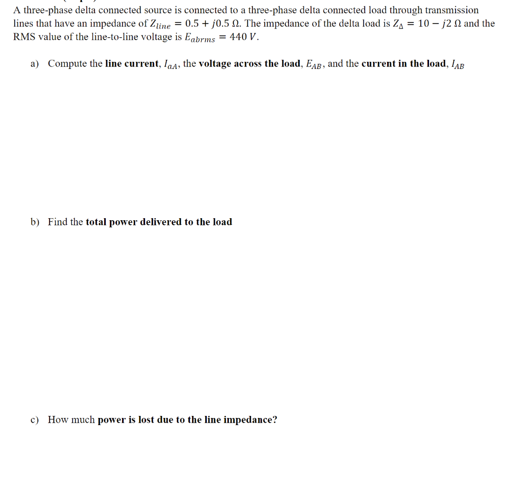 A three-phase delta connected source is connected to a three-phase delta connected load through transmission
lines that have an impedance of Zjine = 0.5 + j0.5 N. The impedance of the delta load is Z, = 10 – j2 N and the
RMS value of the line-to-line voltage is Eabrms = 440 V.
a) Compute the line current, Ia4, the voltage across the load, EAR, and the current in the load, IAR
b) Find the total power delivered to the load
c) How much power is lost due to the line impedance?
