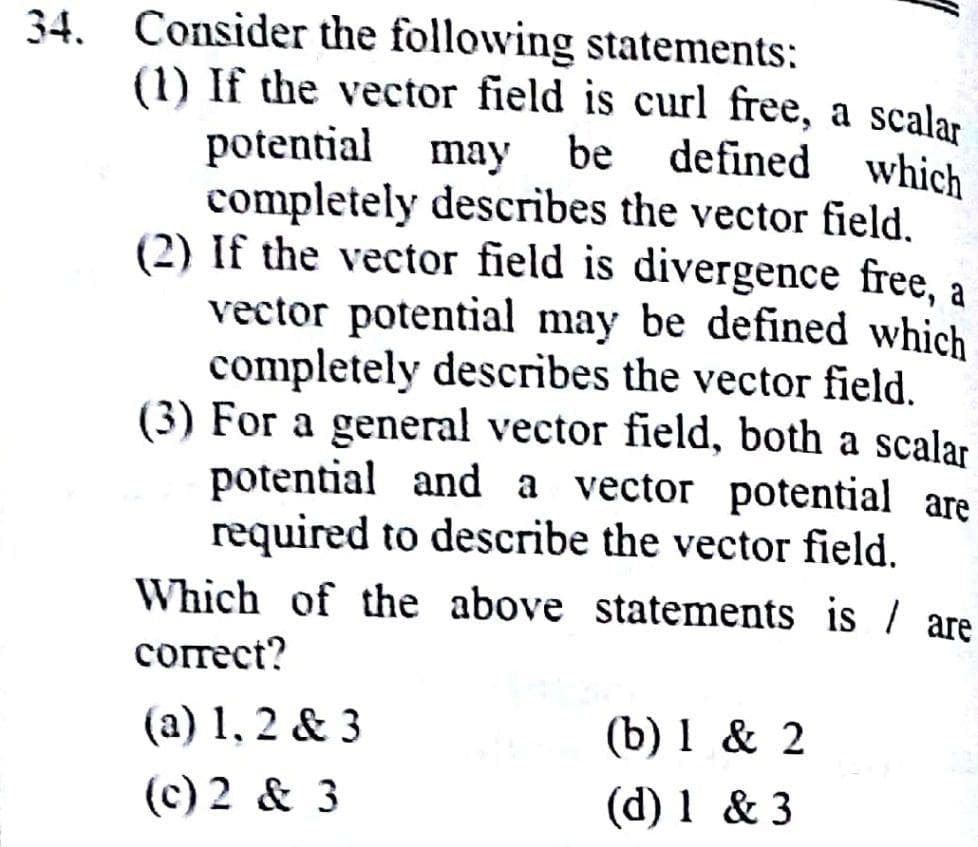 34. Consider the following statements:
(1) If the vector field is curl free, a scalar
potential
completely describes the vector field.
(2) If the vector field is divergence free, a
vector potential may be defined which
completely describes the vector field.
(3) For a general vector field, both a scalar
potential and a vector potential are
required to describe the vector field.
Which of the above statements is / are
may be
defined which
сorect?
(a) 1, 2 & 3
(c) 2 & 3
(b) 1 & 2
(d) 1 & 3
