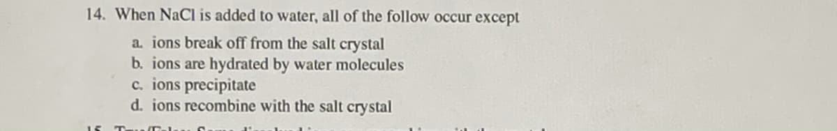 14. When NaCl is added to water, all of the follow occur except
a. ions break off from the salt crystal
b. ions are hydrated by water molecules
c. ions precipitate
d. ions recombine with the salt crystal
