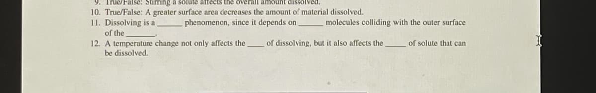 9. True/False: Stiming a sölute affects the overall amount dissolved.
10. True/False: A greater surface area decreases the amount of material dissolved.
11. Dissolving is a
phenomenon, since it depends on
molecules colliding with the outer surface
of the
12. A temperature change not only affects the
be dissolved.
of dissolving, but it also affects the
of solute that can
