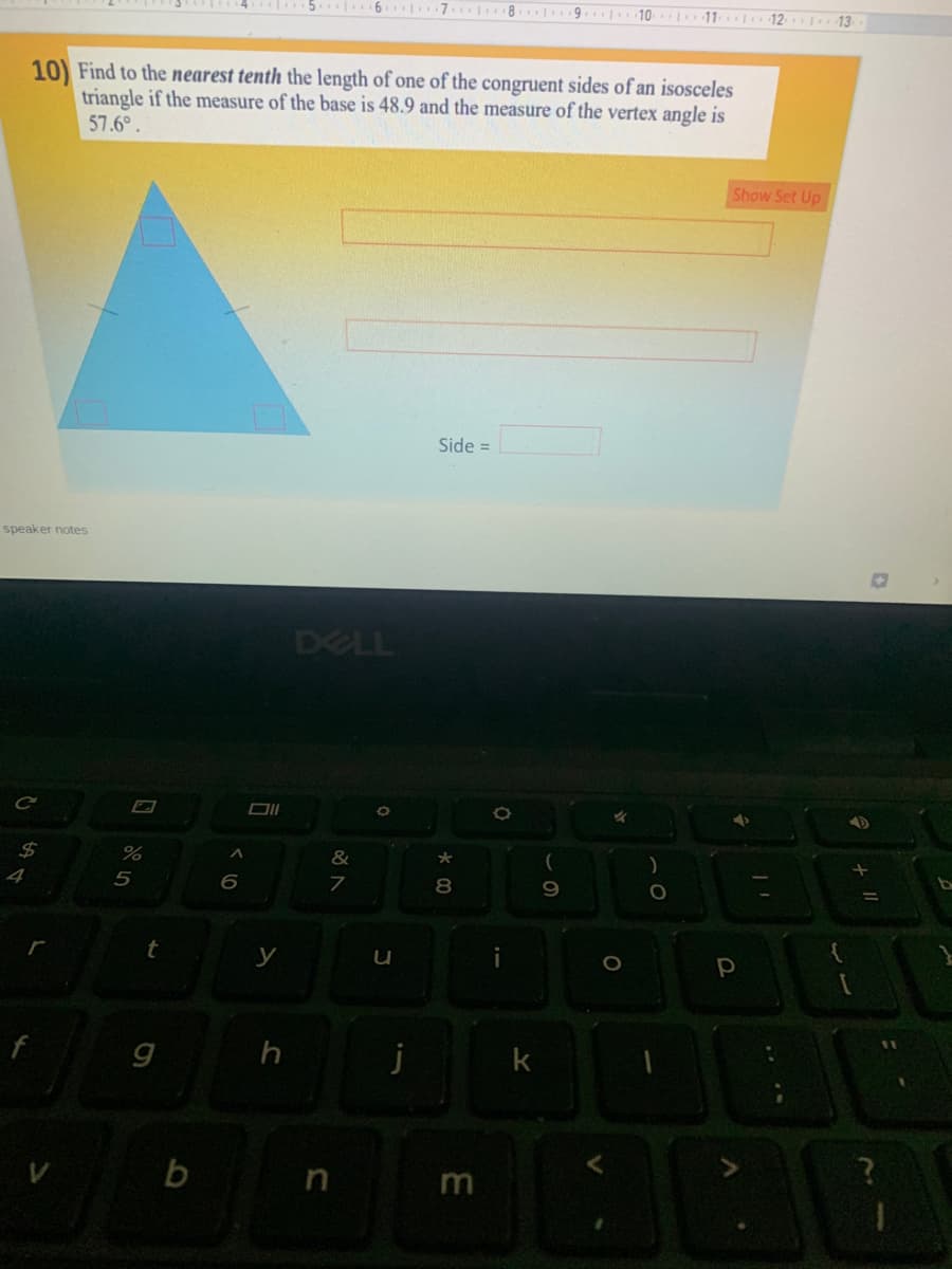 .6 7 8 9
10 11 12 13
10) Find to the nearest tenth the length of one of the congruent sides of an isosceles
triangle if the measure of the base is 48.9 and the measure of the vertex angle is
57.6°.
Show Set Up
Side =
speaker notes
DELL
%2$
%
&
4
5
8
y
h
b
