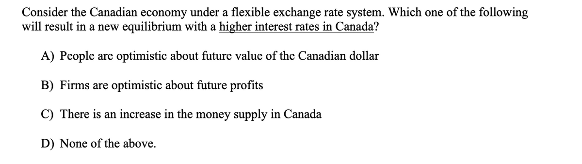 Consider the Canadian economy under a flexible exchange rate system. Which one of the following
will result in a new equilibrium with a higher interest rates in Canada?
A) People are optimistic about future value of the Canadian dollar
B) Firms are optimistic about future profits
C) There is an increase in the money supply in Canada
D) None of the above.
