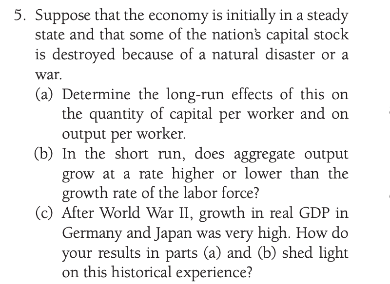 5. Suppose that the economy is initially in a steady
state and that some of the nation's capital stock
is destroyed because of a natural disaster or a
war.
(a) Determine the long-run effects of this on
the quantity of capital per worker and on
output per worker.
(b) In the short run, does aggregate output
grow at a rate higher or lower than the
growth rate of the labor force?
(c) After World War II, growth in real GDP in
Germany and Japan was very high. How do
your results in parts (a) and (b) shed light
on this historical experience?
