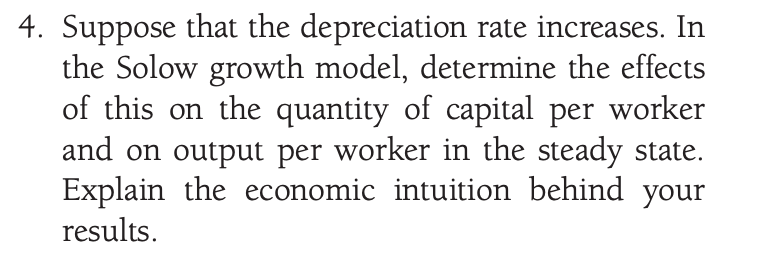 4. Suppose that the depreciation rate increases. In
the Solow growth model, determine the effects
of this on the quantity of capital per worker
and on output per worker in the steady state.
Explain the economic intuition behind your
results.
