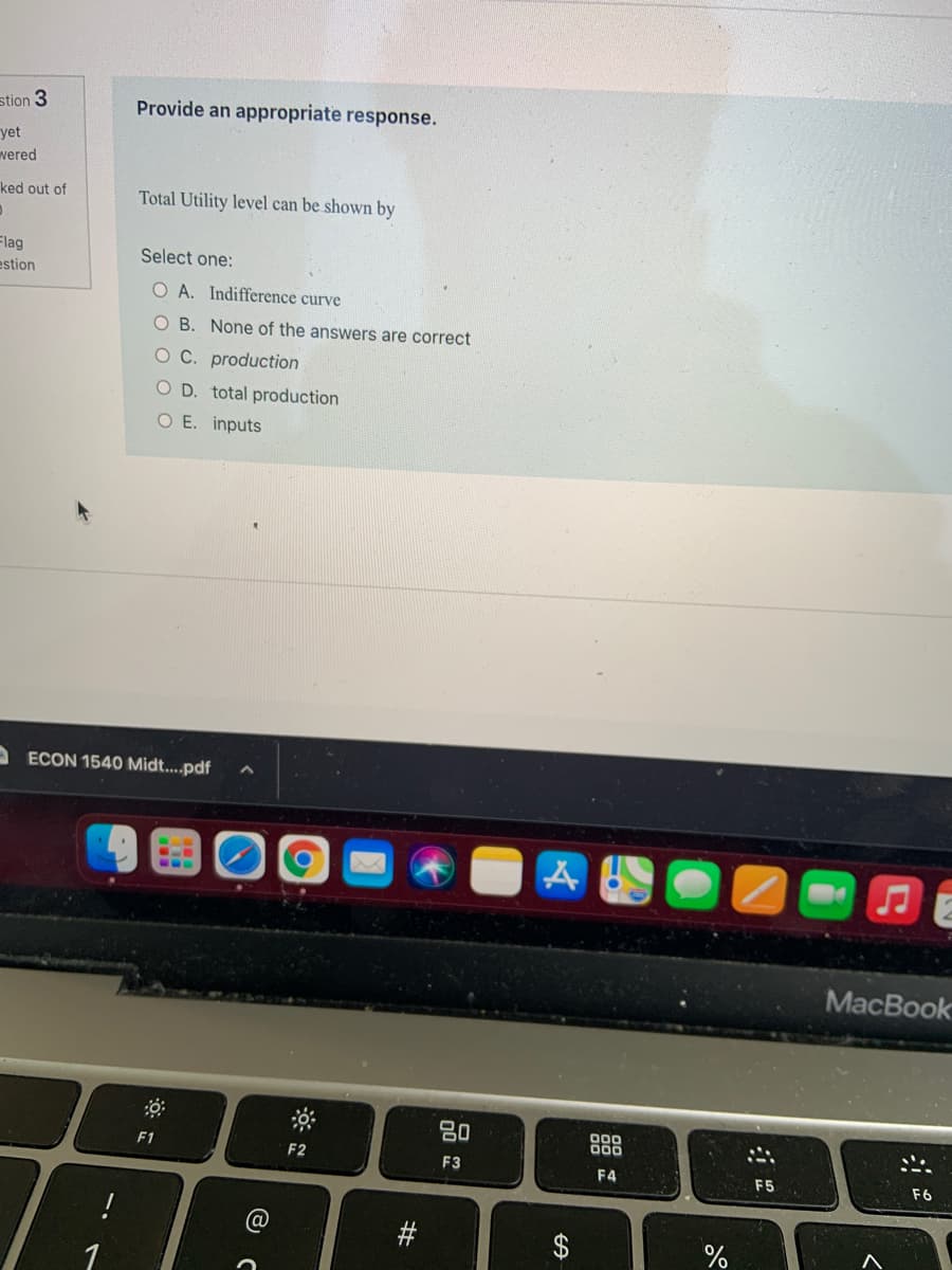 stion 3
Provide an appropriate response.
yet
vered
ked out of
Total Utility level can be shown by
Flag
estion
Select one:
O A. Indifference curve
B. None of the answers are correct
O C. production
O D. total production
O E. inputs
A ECON 1540 Midt...pdf
MacBook
80
000
F1
F2
F3
F4
F5
F6
1
%23
