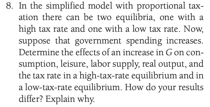 8. In the simplified model with proportional tax-
ation there can be two equilibria, one with a
high tax rate and one with a low tax rate. Now,
suppose that government spending increases.
Determine the effects of an increase in G on con-
sumption, leisure, labor supply, real output, and
the tax rate in a high-tax-rate equilibrium and in
a low-tax-rate equilibrium. How do your results
differ? Explain why.
