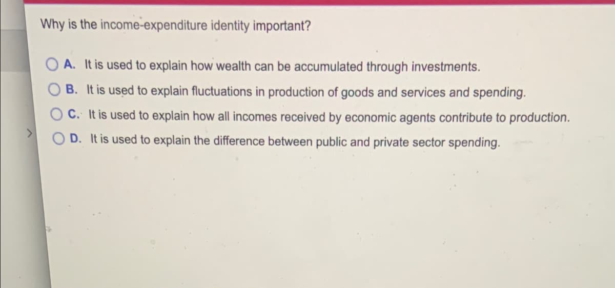 Why is the income-expenditure identity important?
O A. It is used to explain how wealth can be accumulated through investments.
B. It is used to explain fluctuations in production of goods and services and spending.
C. It is used to explain how all incomes received by economic agents contribute to production.
D. It is used to explain the difference between public and private sector spending.
