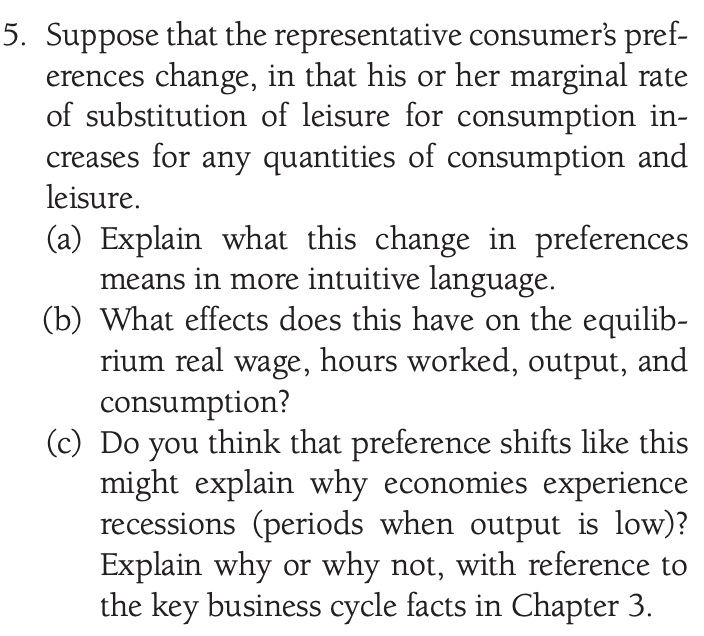 5. Suppose that the representative consumer's pref-
erences change, in that his or her marginal rate
of substitution of leisure for consumption in-
creases for any quantities of consumption and
leisure.
(a) Explain what this change in preferences
means in more intuitive language.
(b) What effects does this have on the equilib-
rium real wage, hours worked, output, and
consumption?
(c) Do you think that preference shifts like this
might explain why economies experience
recessions (periods when output is low)?
Explain why or why not, with reference to
the key business cycle facts in Chapter 3.
