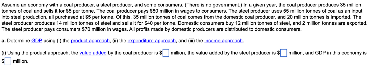 Assume an economy with a coal producer, a steel producer, and some consumers. (There is no government.) In a given year, the coal producer produces 35 million
tonnes of coal and sells it for $5 per tonne. The coal producer pays $80 million in wages to consumers. The steel producer uses 55 million tonnes of coal as an input
into steel production, all purchased at $5 per tonne. Of this, 35 million tonnes of coal comes from the domestic coal producer, and 20 million tonnes is imported. The
steel producer produces 14 million tonnes of steel and sells it for $40 per tonne. Domestic consumers buy 12 million tonnes of steel, and 2 million tonnes are exported.
The steel producer pays consumers $70 million in wages. All profits made by domestic producers are distributed to domestic consumers.
a. Determine GDP using (i) the product approach, (ii) the expenditure approach, and (ii) the income approach.
(i) Using the product approach, the value added by the coal producer is $
million, the value added by the steel producer is $
million, and GDP in this economy is
million.
