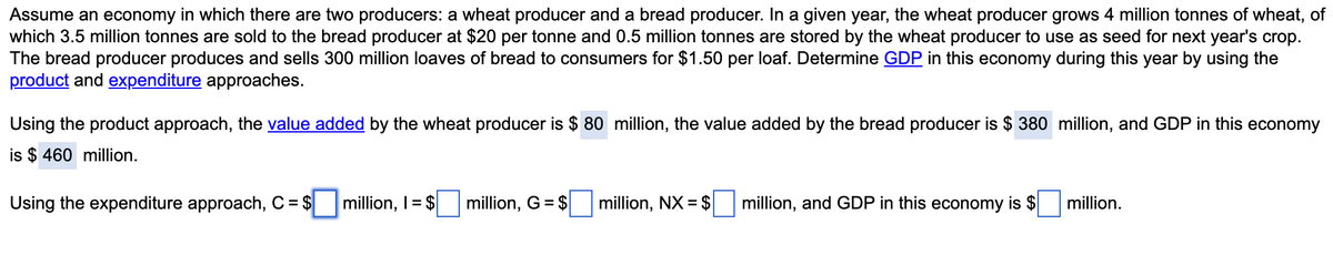 Assume an economy in which there are two producers: a wheat producer and a bread producer. In a given year, the wheat producer grows 4 million tonnes of wheat, of
which 3.5 million tonnes are sold to the bread producer at $20 per tonne and 0.5 million tonnes are stored by the wheat producer to use as seed for next year's crop.
The bread producer produces and sells 300 million loaves of bread to consumers for $1.50 per loaf. Determine GDP in this economy during this year by using the
product and expenditure approaches.
Using the product approach, the value added by the wheat producer is $ 80 million, the value added by the bread producer is $ 380 million, and GDP in this economy
is $ 460 million.
Using the expenditure approach, C = $
million, I= $
million, G = $
million, NX = $
million, and GDP in this economy is $
million.
