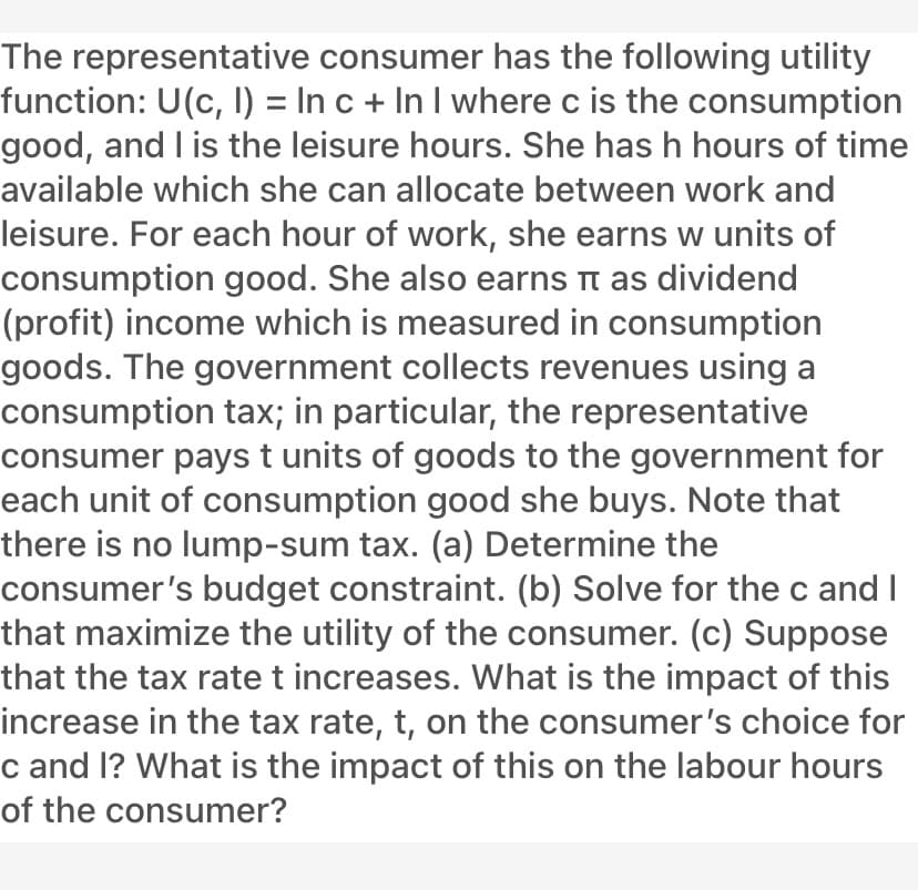 The representative consumer has the following utility
function: U(c, I) = In c + In I where c is the consumption
good, and I is the leisure hours. She has h hours of time
available which she can allocate between work and
leisure. For each hour of work, she earns w units of
consumption good. She also earns t as dividend
(profit) income which is measured in consumption
goods. The government collects revenues using a
consumption tax; in particular, the representative
consumer pays t units of goods to the government for
each unit of consumption good she buys. Note that
there is no lump-sum tax. (a) Determine the
consumer's budget constraint. (b) Solve for the c and I
that maximize the utility of the consumer. (c) Suppose
that the tax ratet increases. What is the impact of this
increase in the tax rate, t, on the consumer's choice for
c and l? What is the impact of this on the labour hours
of the consumer?
