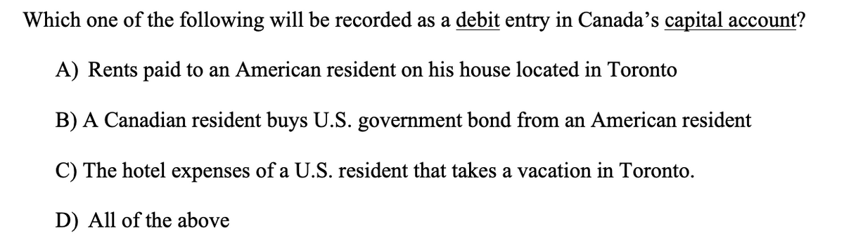 Which one of the following will be recorded as a debit entry in Canada's capital account?
A) Rents paid to an American resident on his house located in Toronto
B) A Canadian resident buys U.S. government bond from an American resident
C) The hotel expenses of a U.S. resident that takes a vacation in Toronto.
D) All of the above
