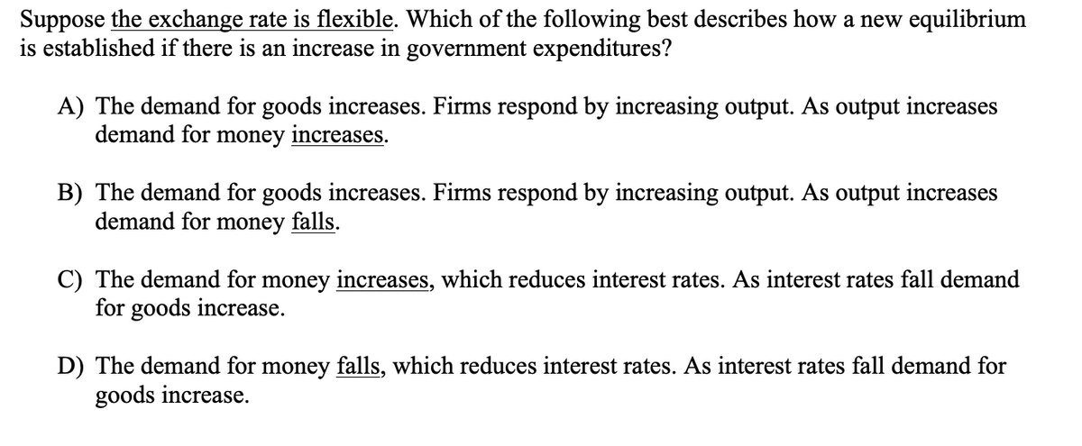 Suppose the exchange rate is flexible. Which of the following best describes how a new equilibrium
is established if there is an increase in government expenditures?
A) The demand for goods increases. Firms respond by increasing output. As output increases
demand for money increases.
B) The demand for goods increases. Firms respond by increasing output. As output increases
demand for money falls.
C) The demand for money increases, which reduces interest rates. As interest rates fall demand
for goods increase.
D) The demand for money falls, which reduces interest rates. As interest rates fall demand for
goods increase.
