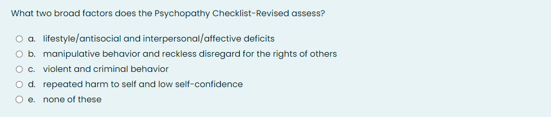 What two broad factors does the Psychopathy Checklist-Revised assess?
O a. lifestyle/antisocial and interpersonal/affective deficits
O b. manipulative behavior and reckless disregard for the rights of others
O c. violent and criminal behavior
O d. repeated harm to self and low self-confidence
O e. none of these