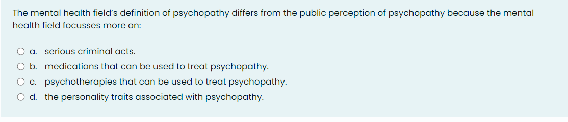 The mental health field's definition of psychopathy differs from the public perception of psychopathy because the mental
health field focusses more on:
a. serious criminal acts.
b. medications that can be used to treat psychopathy.
c. psychotherapies that can be used to treat psychopathy.
d. the personality traits associated with psychopathy.