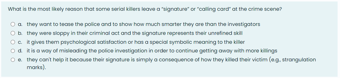 What is the most likely reason that some serial killers leave a "signature” or “calling card” at the crime scene?
a. they want to tease the police and to show how much smarter they are than the investigators
O b.
they were sloppy in their criminal act and the signature represents their unrefined skill
C C. it gives them psychological satisfaction or has a special symbolic meaning to the killer
O d. it is a way of misleading the police investigation in order to continue getting away with more killings
O e. they can't help it because their signature is simply a consequence of how they killed their victim (e.g., strangulation
marks).