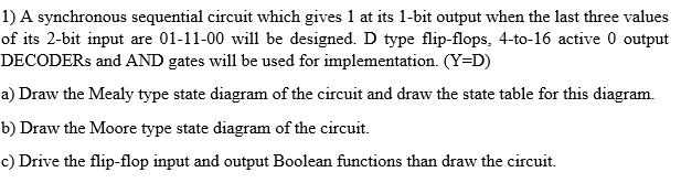 1) A synchronous sequential circuit which gives 1 at its 1-bit output when the last three values
of its 2-bit input are 01-11-00 will be designed. D type flip-flops, 4-to-16 active 0 output
DECODERS and AND gates will be used for implementation. (Y=D)
a) Draw the Mealy type state diagram of the circuit and draw the state table for this diagram.
b) Draw the Moore type state diagram of the circuit.
c) Drive the flip-flop input and output Boolean functions than draw the circuit.
