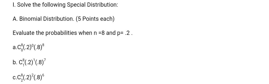 I. Solve the following Special Distribution:
A. Binomial Distribution. (5 Points each)
Evaluate the probabilities when n =8 and p= .2.
a.c(2)^(.8)°
b. C{(,2)'(.8)"
c.c(2)*(8)*
