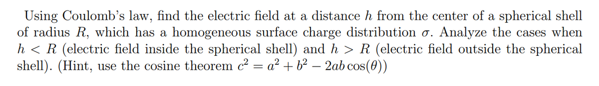 Using Coulomb's law, find the electric field at a distance h from the center of a spherical shell
of radius R, which has a homogeneous surface charge distribution o. Analyze the cases when
h < R (electric field inside the spherical shell) and h > R (electric field outside the spherical
shell). (Hint, use the cosine theorem c = a? + b² – 2ab cos(0))
