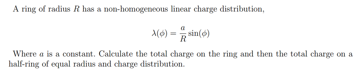 A ring of radius R has a non-homogeneous linear charge distribution,
a
X(0) = sin(o)
R
Where a is a constant. Calculate the total charge on the ring and then the total charge on a
half-ring of equal radius and charge distribution.
