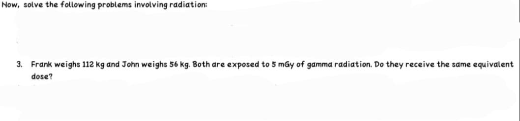 Now, solve the following problems involving radiation:
3. Frank weighs 112 kg and John weighs 56 kg. Both are exposed to 5 mGy of gamma radiation. Do they receive the same equivalent
dose?