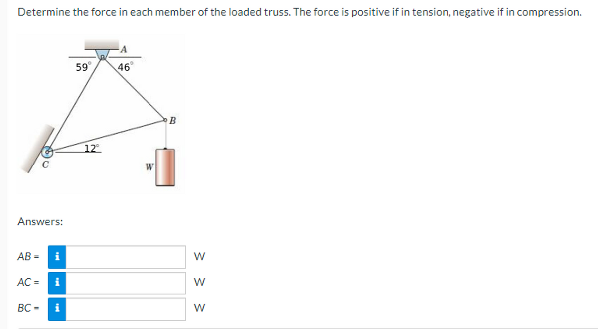 Determine the force in each member of the loaded truss. The force is positive if in tension, negative if in compression.
Answers:
AB=
AC =
BC=
i
i
i
59°
12°
A
46°
W
B
< < <
W
W
W