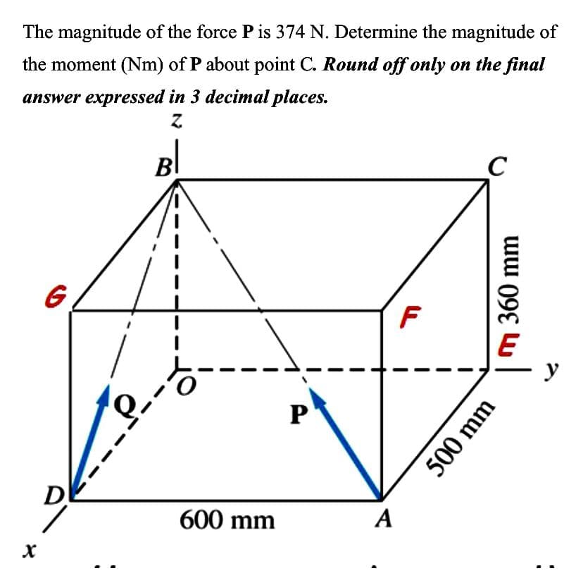 The magnitude of the force P is 374 N. Determine the magnitude of
the moment (Nm) of P about point C. Round off only on the final
answer expressed in 3 decimal places.
Z
X
G
DK
e
o
600 mm
P
A
F
с
360 mm
500 mm
y