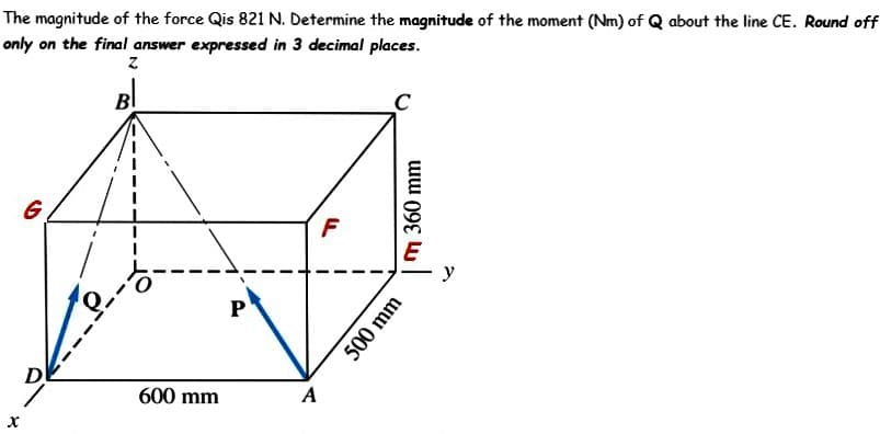 The magnitude of the force Qis 821 N. Determine the magnitude of the moment (Nm) of Q about the line CE. Round off
only on the final answer expressed in 3 decimal places.
Z
G
D
600 mm
P
A
F
m 360 mm
500 mm
y