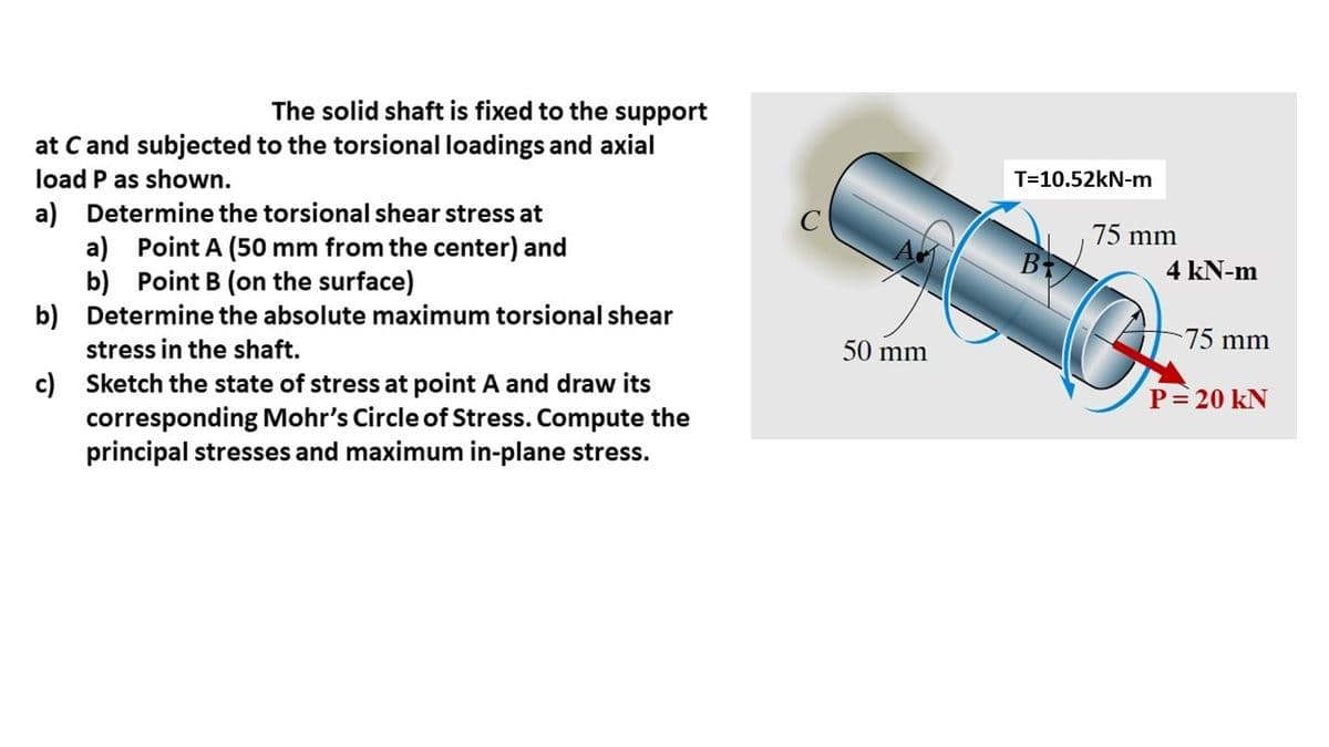 The solid shaft is fixed to the support
at C and subjected to the torsional loadings and axial
load P as shown.
a) Determine the torsional shear stress at
a) Point A (50 mm from the center) and
Point B (on the surface)
b)
Determine the absolute maximum torsional shear
stress in the shaft.
Sketch the state of stress at point A and draw its
corresponding Mohr's Circle of Stress. Compute the
principal stresses and maximum in-plane stress.
b)
c)
4
50 mm
T=10.52kN-m
75 mm
4 kN-m
75 mm
P = 20 KN