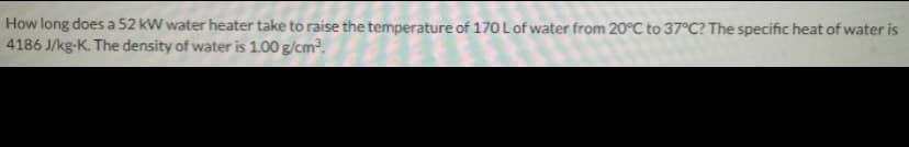 How long does a 52 kW water heater take to raise the temperature of 170Lof water from 20°C to 37°C? The specific heat of water is
4186 J/kg-K. The density of water is 1.00 g/cm,
