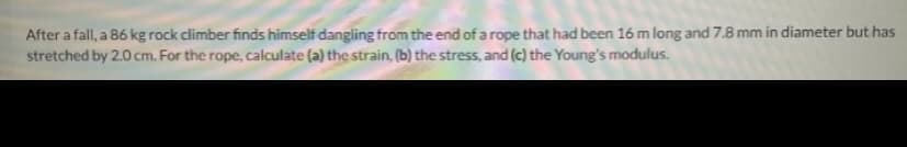 After a fall, a 86 kg rock climber finds himself dangling from the end of a rope that had been 16 m long and 7.8 mm in diameter but has
stretched by 2.0 cm. For the rope, calculate (a) the strain, (b) the stress, and (c) the Young's modulus.
