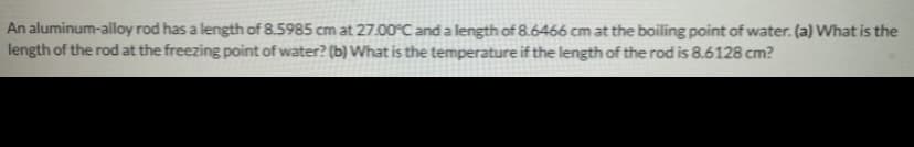 An aluminum-alloy rod has a length of 8.5985 cm at 27.00°C and a length of8.6466 cm at the boiling point of water. (a) What is the
length of the rod at the freezing point of water? (b) What is the temperature if the length of the rod is 8.6128 cm?
